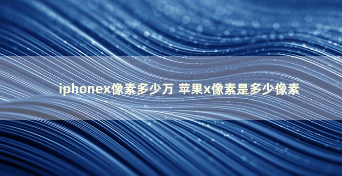 iphonex像素多少万 苹果x像素是多少像素